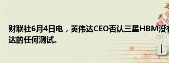 财联社6月4日电，英伟达CEO否认三星HBM没有通过英伟达的任何测试。