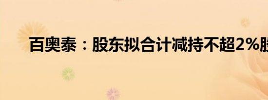 百奥泰：股东拟合计减持不超2%股份