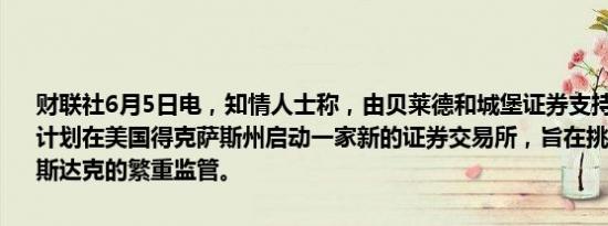 财联社6月5日电，知情人士称，由贝莱德和城堡证券支持的一个集团正计划在美国得克萨斯州启动一家新的证券交易所，旨在挑战纽交所和纳斯达克的繁重监管。