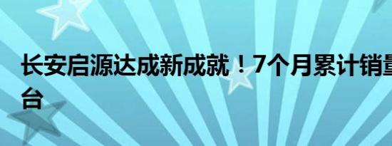 长安启源达成新成就！7个月累计销量破10万台