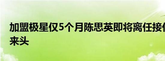 加盟极星仅5个月陈思英即将离任接任者颇有来头