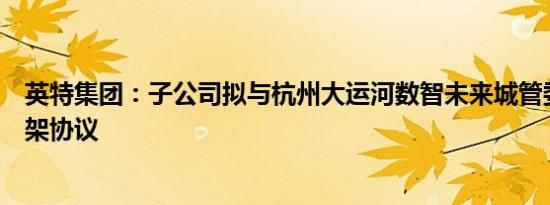 英特集团：子公司拟与杭州大运河数智未来城管委会签署框架协议