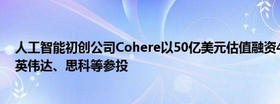 人工智能初创公司Cohere以50亿美元估值融资4.5亿美元 英伟达、思科等参投
