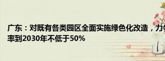广东：对既有各类园区全面实施绿色化改造，力争光伏覆盖率到2030年不低于50%