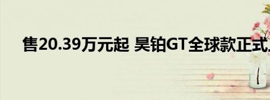 售20.39万元起 昊铂GT全球款正式上市