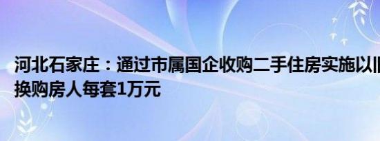 河北石家庄：通过市属国企收购二手住房实施以旧换新 补贴换购房人每套1万元