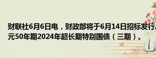 财联社6月6日电，财政部将于6月14日招标发行总额350亿元50年期2024年超长期特别国债（三期）。