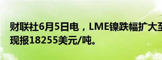 财联社6月5日电，LME镍跌幅扩大至逾4%，现报18255美元/吨。
