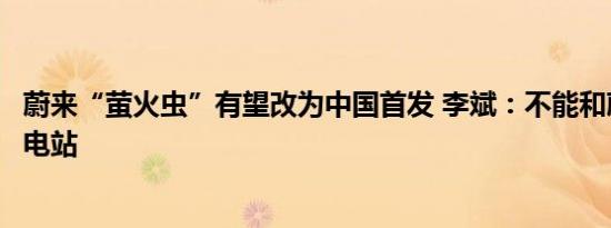 蔚来“萤火虫”有望改为中国首发 李斌：不能和蔚来共享换电站