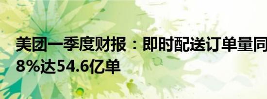 美团一季度财报：即时配送订单量同比增长28%达54.6亿单