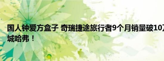 国人钟爱方盒子 奇瑞捷途旅行者9个月销量破10万：力压长城哈弗！