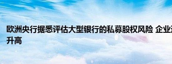 欧洲央行据悉评估大型银行的私募股权风险 企业违约的威胁升高