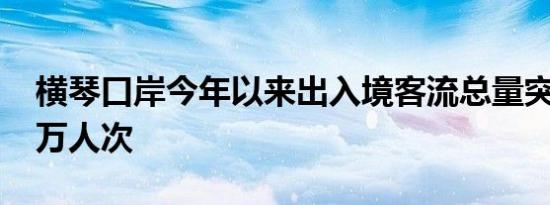 横琴口岸今年以来出入境客流总量突破1000万人次