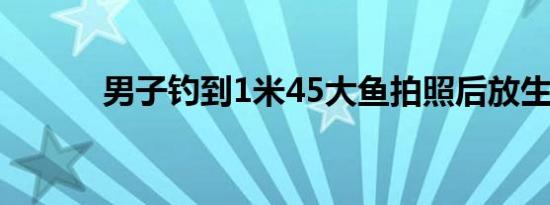 男子钓到1米45大鱼拍照后放生