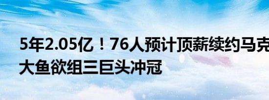 5年2.05亿！76人预计顶薪续约马克西 还寻大鱼欲组三巨头冲冠