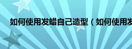 如何使用发蜡自己造型（如何使用发蜡）
