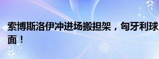 索博斯洛伊冲进场搬担架，匈牙利球员泪流满面！
