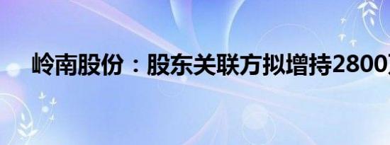 岭南股份：股东关联方拟增持2800万元