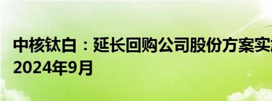 中核钛白：延长回购公司股份方案实施期限至2024年9月