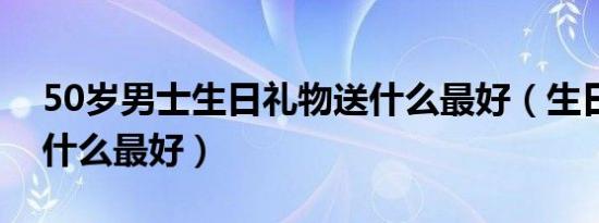 50岁男士生日礼物送什么最好（生日礼物送什么最好）