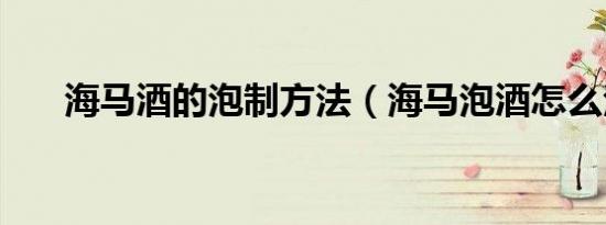 海马酒的泡制方法（海马泡酒怎么泡）