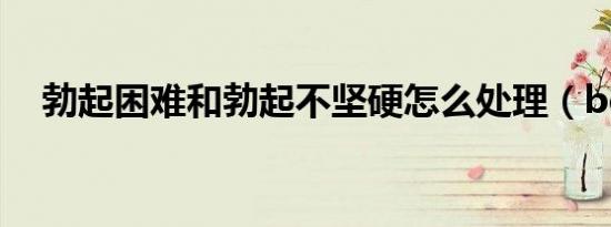 勃起困难和勃起不坚硬怎么处理（boqi）