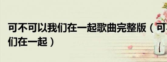 可不可以我们在一起歌曲完整版（可不可以我们在一起）