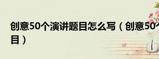 创意50个演讲题目怎么写（创意50个演讲题目）