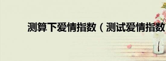 测算下爱情指数（测试爱情指数）