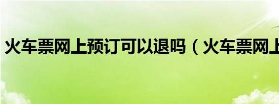 火车票网上预订可以退吗（火车票网上预订）