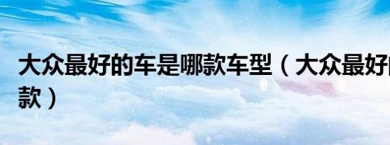 大众最好的车是哪款车型（大众最好的车是哪款）