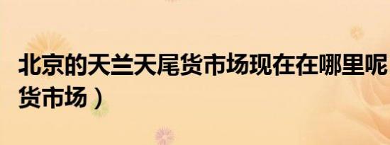 北京的天兰天尾货市场现在在哪里呢（天兰尾货市场）