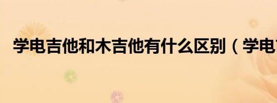 学电吉他和木吉他有什么区别（学电吉他）