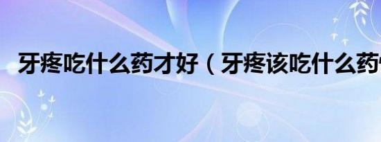牙疼吃什么药才好（牙疼该吃什么药快好）