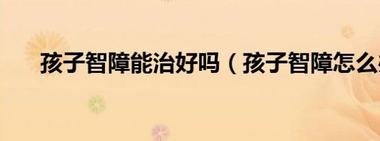 孩子智障能治好吗（孩子智障怎么办）