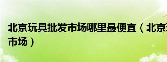 北京玩具批发市场哪里最便宜（北京玩具批发市场）