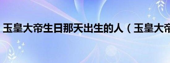 玉皇大帝生日那天出生的人（玉皇大帝生日）