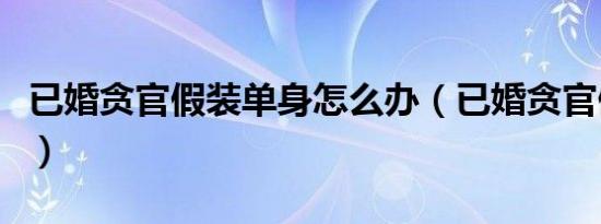 已婚贪官假装单身怎么办（已婚贪官假装单身）