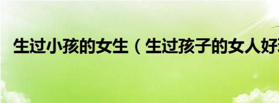 生过小孩的女生（生过孩子的女人好玩吗）