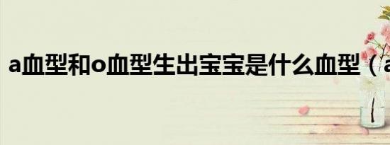 a血型和o血型生出宝宝是什么血型（a血型）