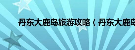 丹东大鹿岛旅游攻略（丹东大鹿岛）