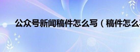 公众号新闻稿件怎么写（稿件怎么写）