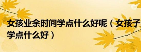 女孩业余时间学点什么好呢（女孩子业余时间学点什么好）