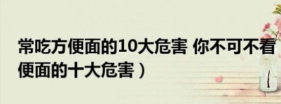 常吃方便面的10大危害 你不可不看（常吃方便面的十大危害）