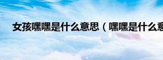 女孩嘿嘿是什么意思（嘿嘿是什么意思）