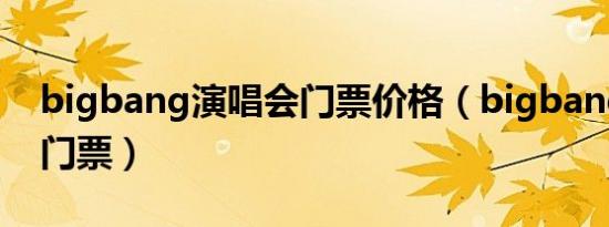 bigbang演唱会门票价格（bigbang演唱会门票）