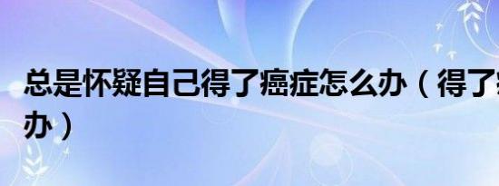 总是怀疑自己得了癌症怎么办（得了癌症怎么办）