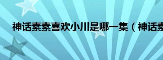 神话素素喜欢小川是哪一集（神话素素）