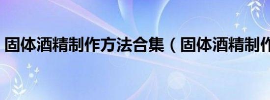 固体酒精制作方法合集（固体酒精制作方法）