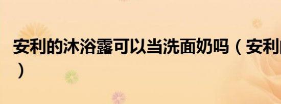 安利的沐浴露可以当洗面奶吗（安利的沐浴露）